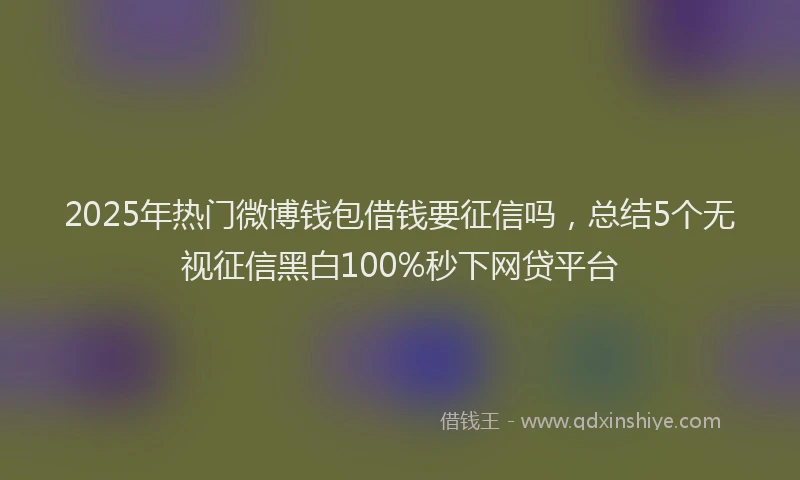 2025年热门微博钱包借钱要征信吗，总结5个无视征信黑白100%秒下网贷平台