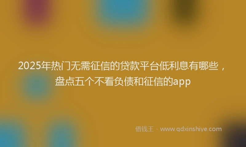 2025年热门无需征信的贷款平台低利息有哪些，盘点五个不看负债和征信的app