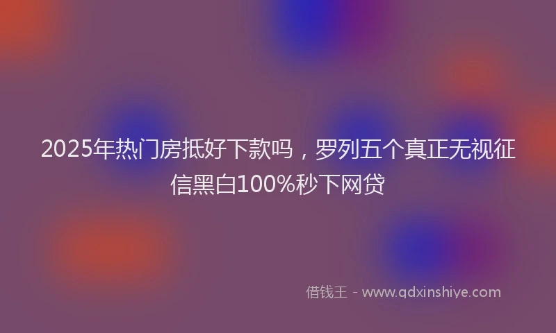 2025年热门房抵好下款吗，罗列五个真正无视征信黑白100%秒下网贷