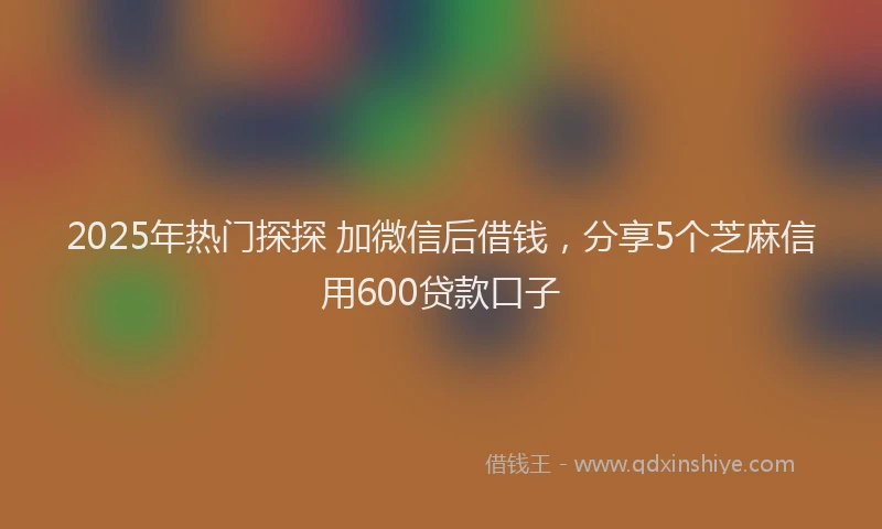 2025年热门探探 加微信后借钱，分享5个芝麻信用600贷款口子