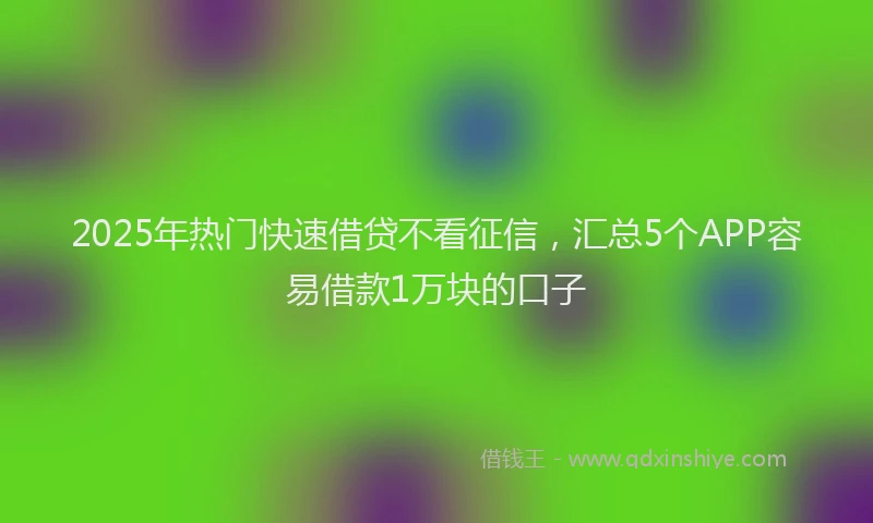 2025年热门快速借贷不看征信，汇总5个APP容易借款1万块的口子