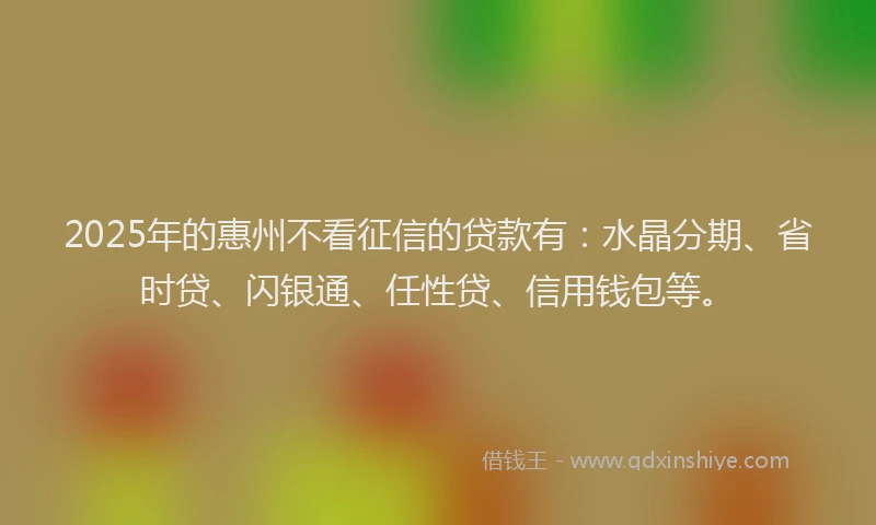 2025年的惠州不看征信的贷款有：水晶分期、省时贷、闪银通、任性贷、信用钱包等。