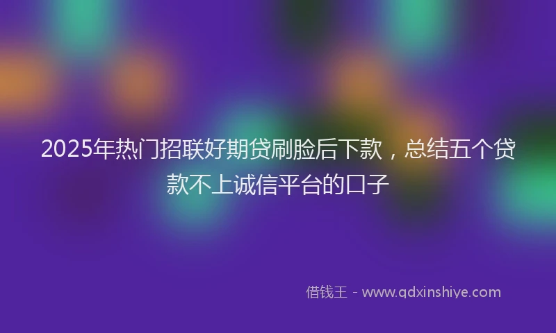 2025年热门招联好期贷刷脸后下款，总结五个贷款不上诚信平台的口子