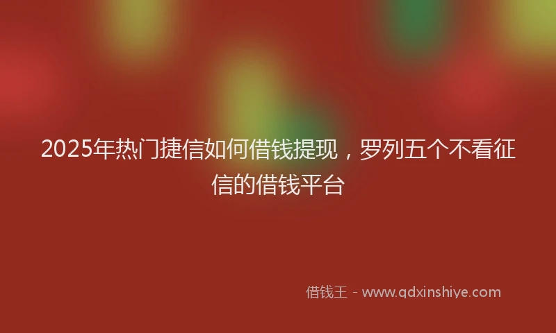 2025年热门捷信如何借钱提现，罗列五个不看征信的借钱平台