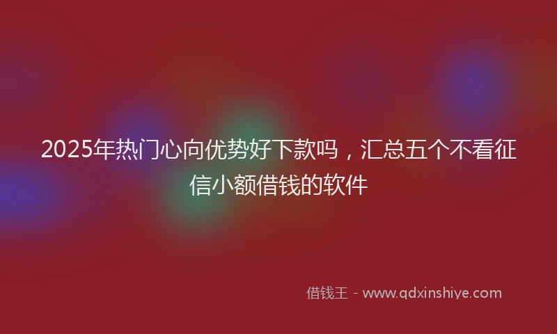 2025年热门心向优势好下款吗，汇总五个不看征信小额借钱的软件