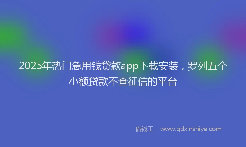 2025年热门急用钱贷款app下载安装，罗列五个小额贷款不查征信的平台