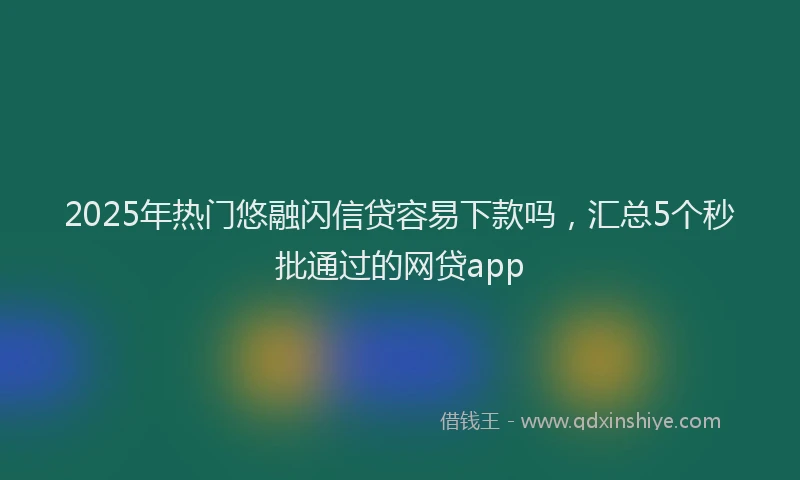 2025年热门悠融闪信贷容易下款吗，汇总5个秒批通过的网贷app