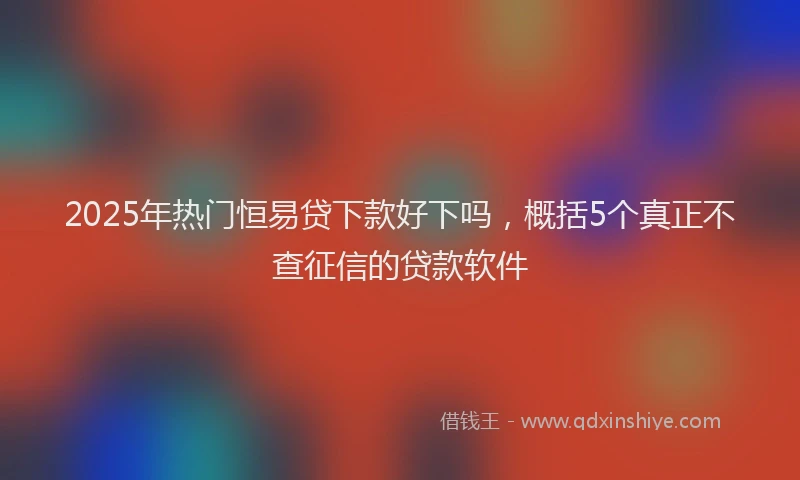 2025年热门恒易贷下款好下吗，概括5个真正不查征信的贷款软件