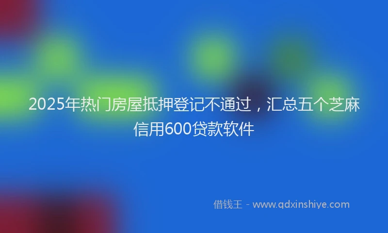 2025年热门房屋抵押登记不通过，汇总五个芝麻信用600贷款软件