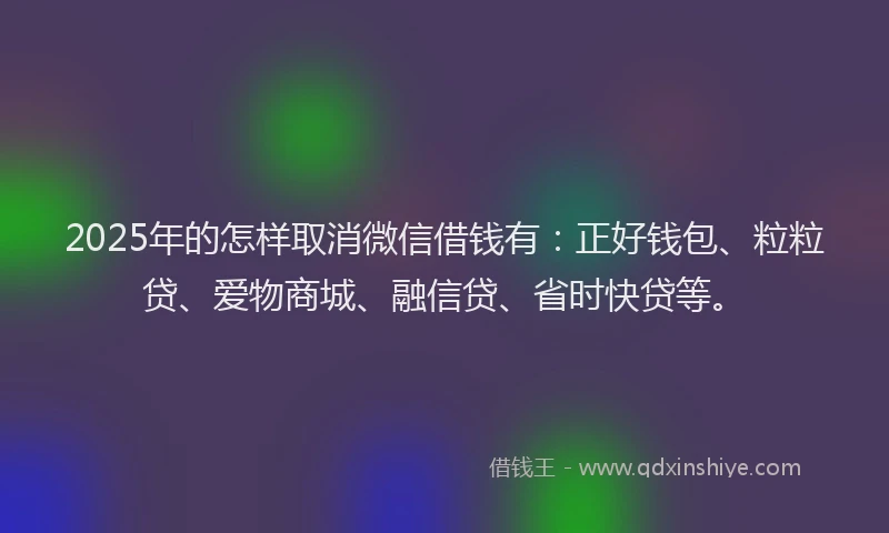 2025年的怎样取消微信借钱有：正好钱包、粒粒贷、爱物商城、融信贷、省时快贷等。
