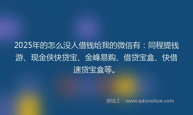 2025年的怎么没人借钱给我的微信有：同程提钱游、现金侠快贷宝、金峰易购、借贷宝盒、快借速贷宝盒等。