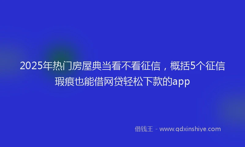 2025年热门房屋典当看不看征信，概括5个征信瑕疵也能借网贷轻松下款的app