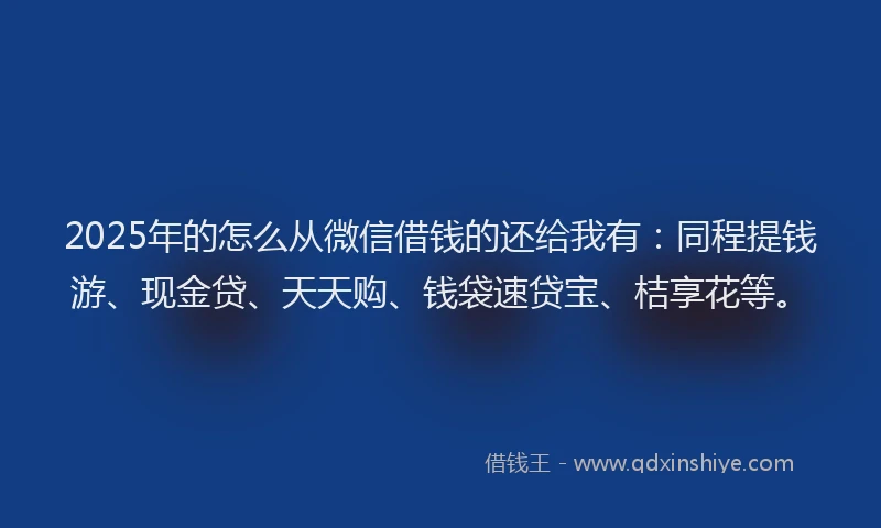 2025年的怎么从微信借钱的还给我有：同程提钱游、现金贷、天天购、钱袋速贷宝、桔享花等。