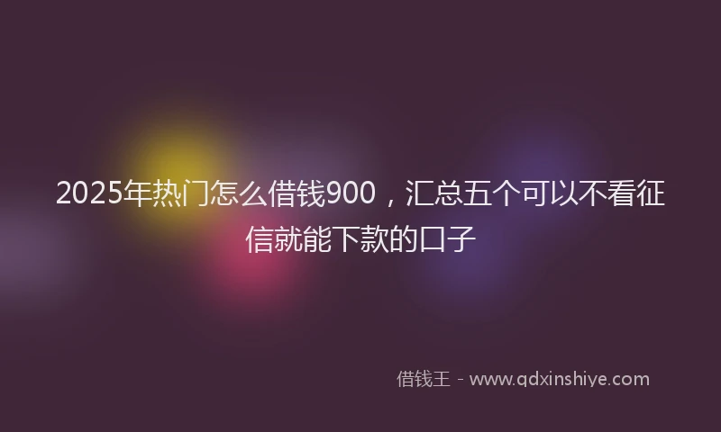 2025年热门怎么借钱900，汇总五个可以不看征信就能下款的口子