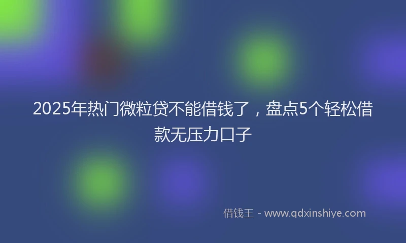 2025年热门微粒贷不能借钱了，盘点5个轻松借款无压力口子