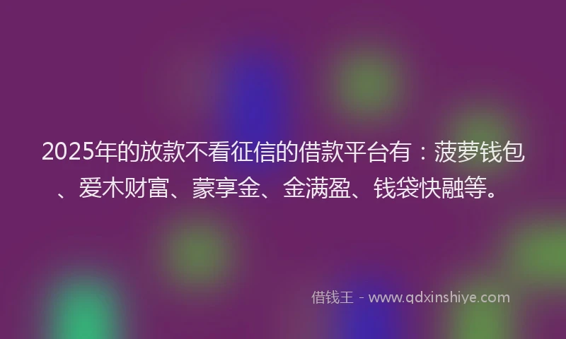 2025年的放款不看征信的借款平台有：菠萝钱包、爱木财富、蒙享金、金满盈、钱袋快融等。