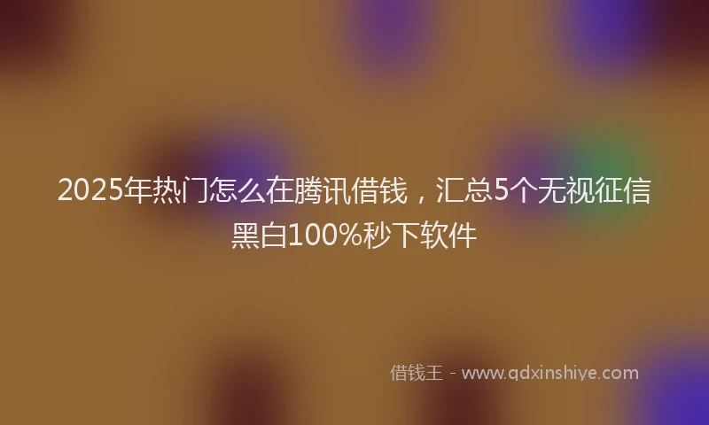 2025年热门怎么在腾讯借钱，汇总5个无视征信黑白100%秒下软件