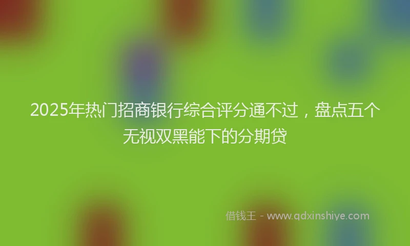 2025年热门招商银行综合评分通不过，盘点五个无视双黑能下的分期贷