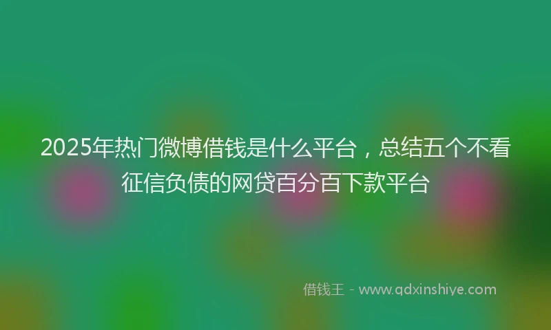 2025年热门微博借钱是什么平台，总结五个不看征信负债的网贷百分百下款平台