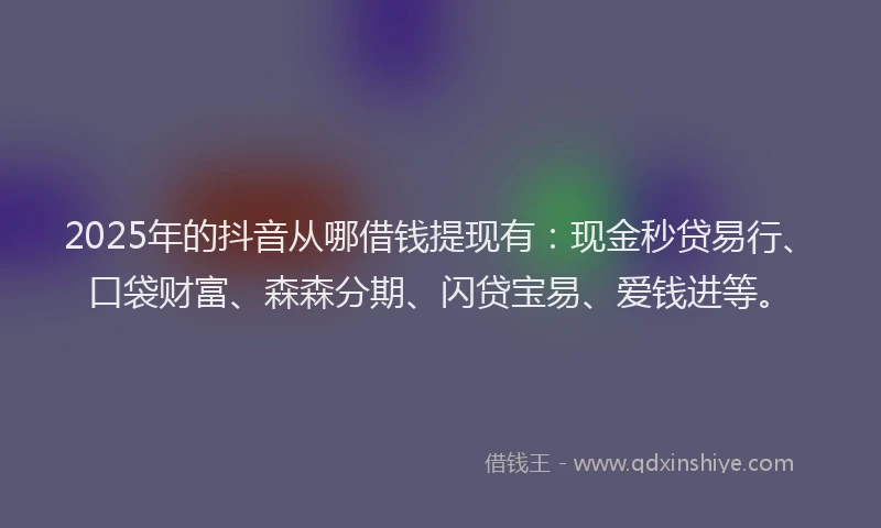2025年的抖音从哪借钱提现有：现金秒贷易行、口袋财富、森森分期、闪贷宝易、爱钱进等。