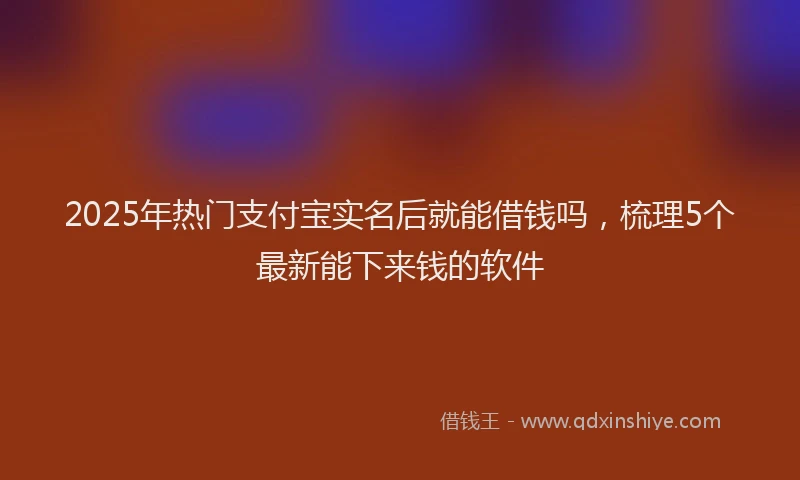 2025年热门支付宝实名后就能借钱吗，梳理5个最新能下来钱的软件