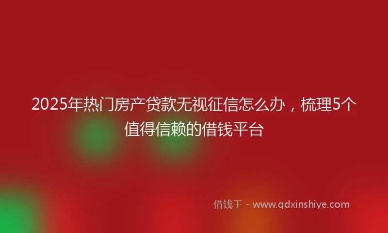 2025年热门房产贷款无视征信怎么办，梳理5个值得信赖的借钱平台