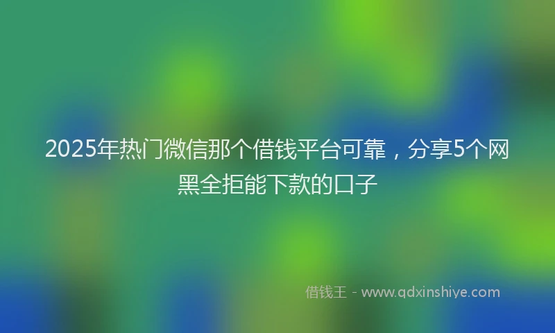 2025年热门微信那个借钱平台可靠，分享5个网黑全拒能下款的口子