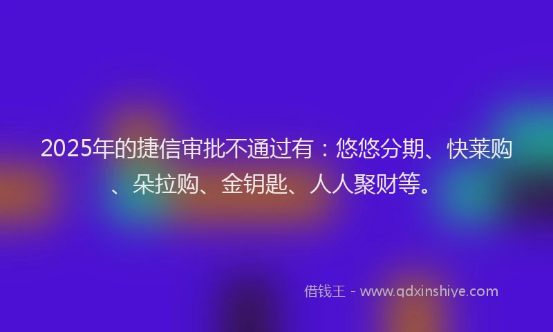 2025年的捷信审批不通过有：悠悠分期、快莱购、朵拉购、金钥匙、人人聚财等。