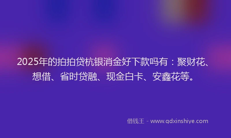 2025年的拍拍贷杭银消金好下款吗有：聚财花、想借、省时贷融、现金白卡、安鑫花等。