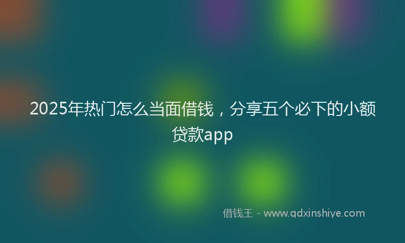 2025年热门怎么当面借钱，分享五个必下的小额贷款app