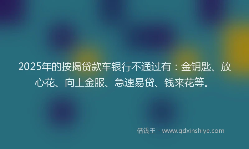 2025年的按揭贷款车银行不通过有：金钥匙、放心花、向上金服、急速易贷、钱来花等。