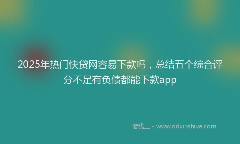 2025年热门快贷网容易下款吗，总结五个综合评分不足有负债都能下款app