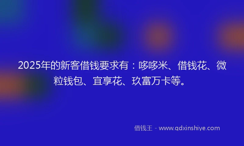 2025年的新客借钱要求有：哆哆米、借钱花、微粒钱包、宜享花、玖富万卡等。