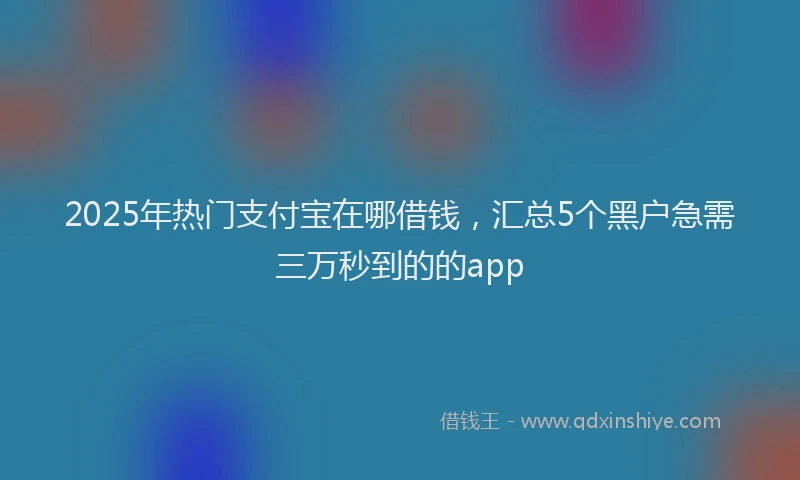 2025年热门支付宝在哪借钱，汇总5个黑户急需三万秒到的的app