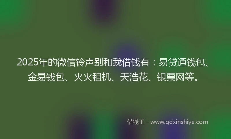 2025年的微信铃声别和我借钱有：易贷通钱包、金易钱包、火火租机、天浩花、银票网等。