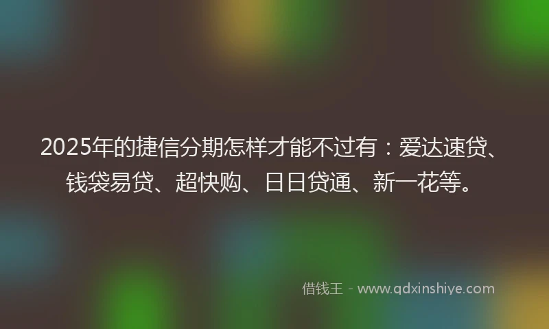2025年的捷信分期怎样才能不过有：爱达速贷、钱袋易贷、超快购、日日贷通、新一花等。