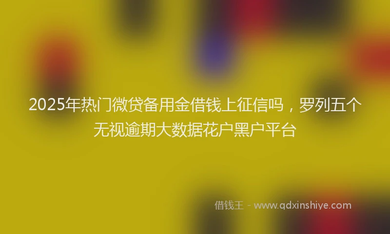 2025年热门微贷备用金借钱上征信吗，罗列五个无视逾期大数据花户黑户平台