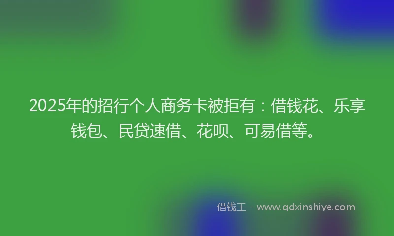 2025年的招行个人商务卡被拒有：借钱花、乐享钱包、民贷速借、花呗、可易借等。
