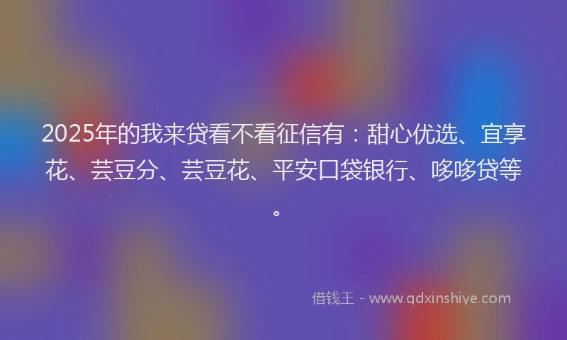 2025年的我来贷看不看征信有：甜心优选、宜享花、芸豆分、芸豆花、平安口袋银行、哆哆贷等。
