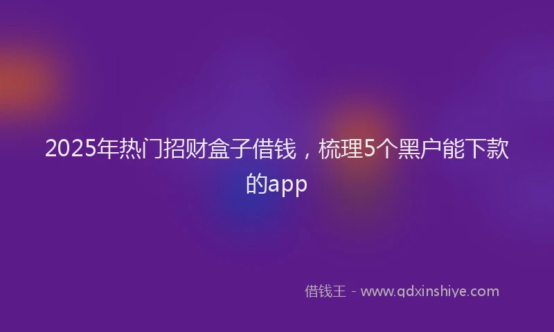 2025年热门招财盒子借钱，梳理5个黑户能下款的app
