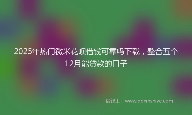 2025年热门微米花呗借钱可靠吗下载，整合五个12月能贷款的口子