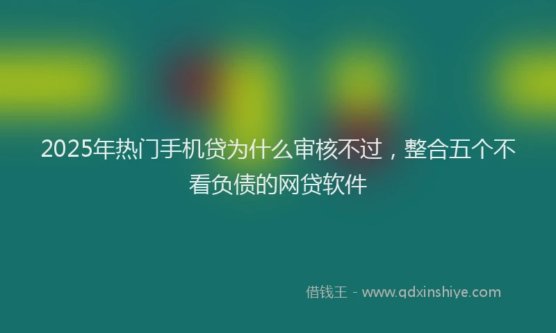 2025年热门手机贷为什么审核不过，整合五个不看负债的网贷软件