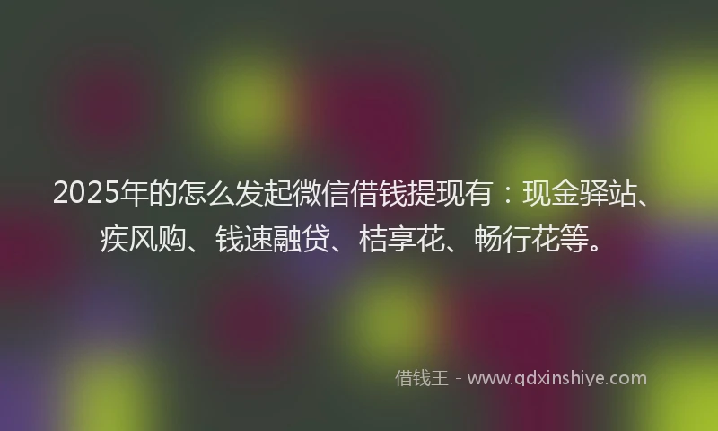2025年的怎么发起微信借钱提现有：现金驿站、疾风购、钱速融贷、桔享花、畅行花等。