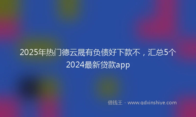 2025年热门德云晟有负债好下款不，汇总5个2024最新贷款app