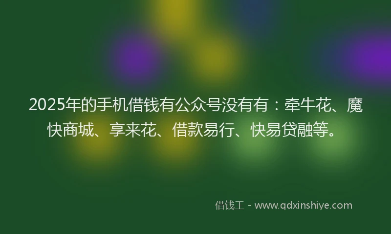 2025年的手机借钱有公众号没有有：牵牛花、魔快商城、享来花、借款易行、快易贷融等。