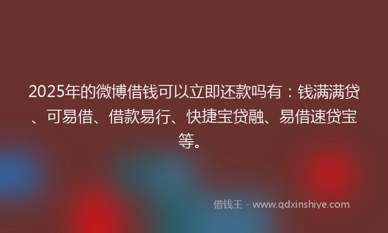 2025年的微博借钱可以立即还款吗有：钱满满贷、可易借、借款易行、快捷宝贷融、易借速贷宝等。