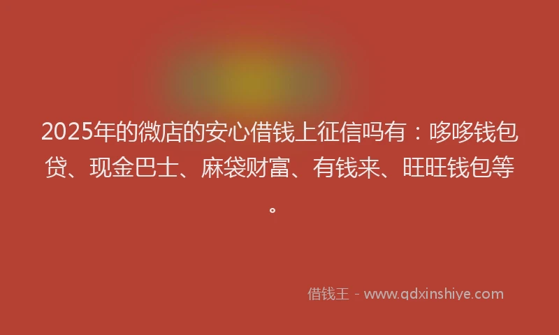 2025年的微店的安心借钱上征信吗有：哆哆钱包贷、现金巴士、麻袋财富、有钱来、旺旺钱包等。