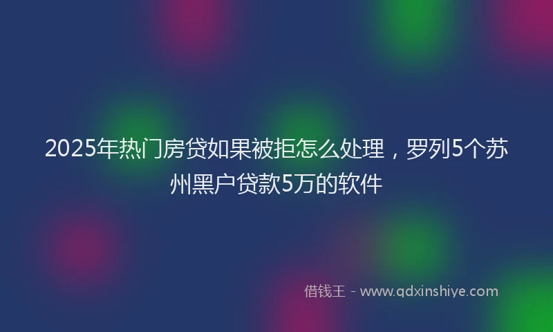 2025年热门房贷如果被拒怎么处理，罗列5个苏州黑户贷款5万的软件