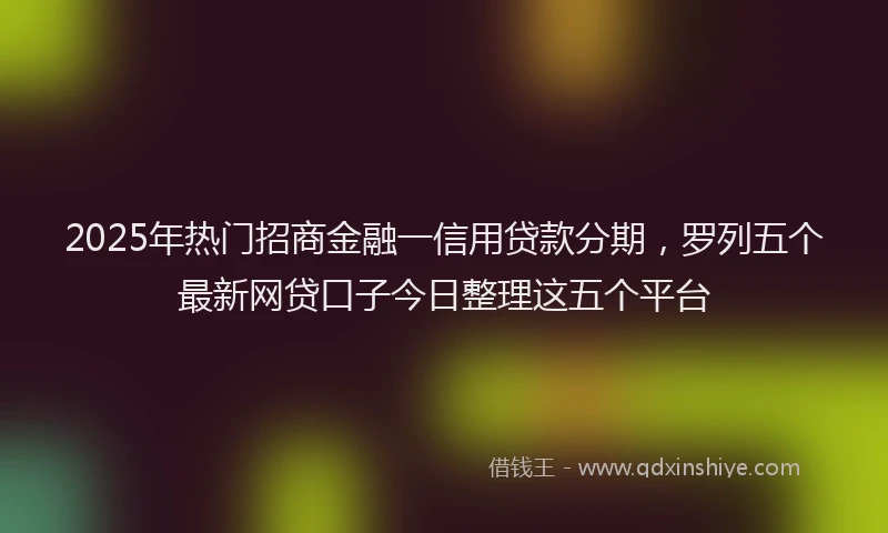 2025年热门招商金融一信用贷款分期，罗列五个最新网贷口子今日整理这五个平台
