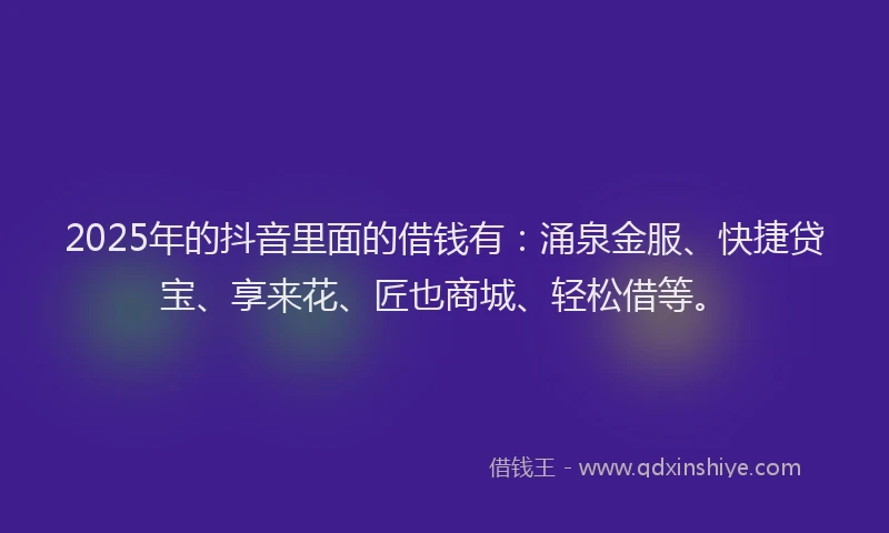 2025年的抖音里面的借钱有：涌泉金服、快捷贷宝、享来花、匠也商城、轻松借等。